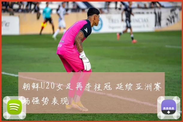 朝鲜U20女足再夺桂冠 延续亚洲赛场强势表现