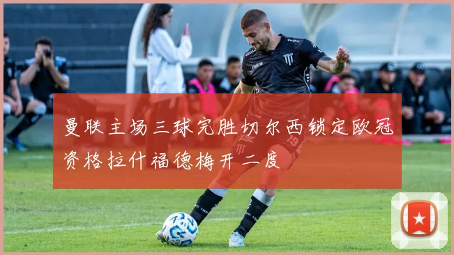 曼联主场三球完胜切尔西锁定欧冠资格拉什福德梅开二度