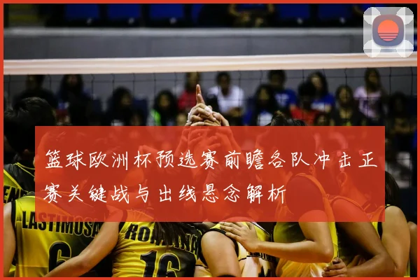 篮球欧洲杯预选赛前瞻各队冲击正赛关键战与出线悬念解析