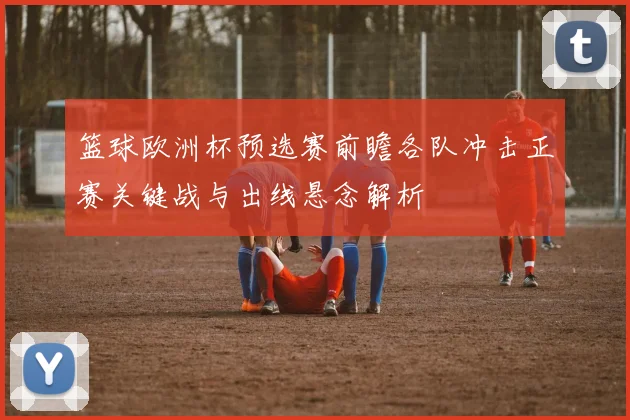 篮球欧洲杯预选赛前瞻各队冲击正赛关键战与出线悬念解析
