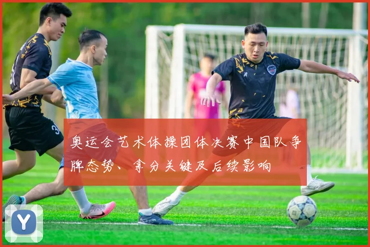 奥运会艺术体操团体决赛中国队争牌态势、拿分关键及后续影响