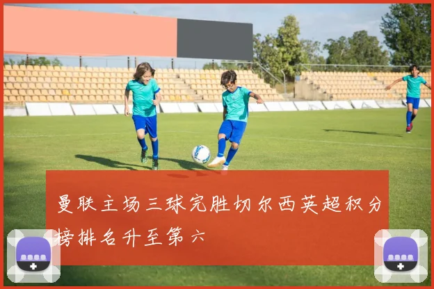 曼联主场三球完胜切尔西英超积分榜排名升至第六