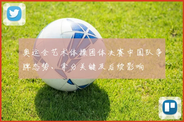 奥运会艺术体操团体决赛中国队争牌态势、拿分关键及后续影响