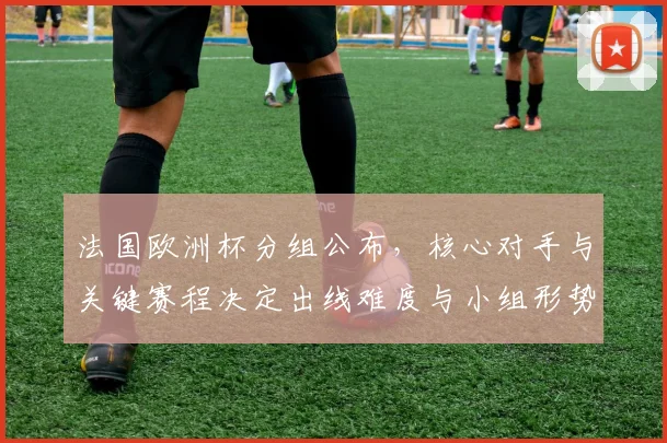 法国欧洲杯分组公布,核心对手与关键赛程决定出线难度与小组形势