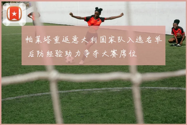 帕莱塔重返意大利国家队入选名单 后防经验助力争夺大赛席位