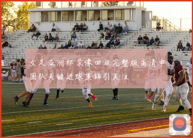 女足亚洲杯录像回放完整版高清中国队关键进球集锦引关注