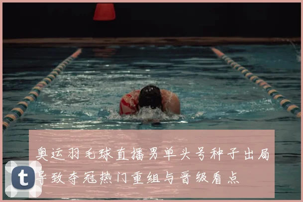 奥运羽毛球直播男单头号种子出局导致夺冠热门重组与晋级看点