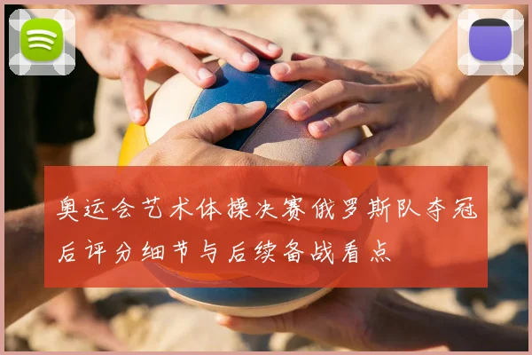 奥运会艺术体操决赛俄罗斯队夺冠后评分细节与后续备战看点