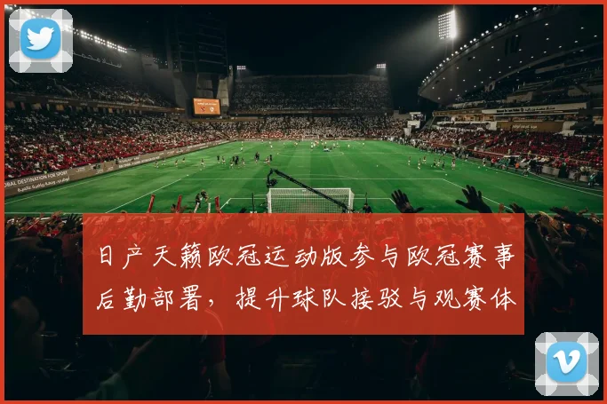 日产天籁欧冠运动版参与欧冠赛事后勤部署,提升球队接驳与观赛体验