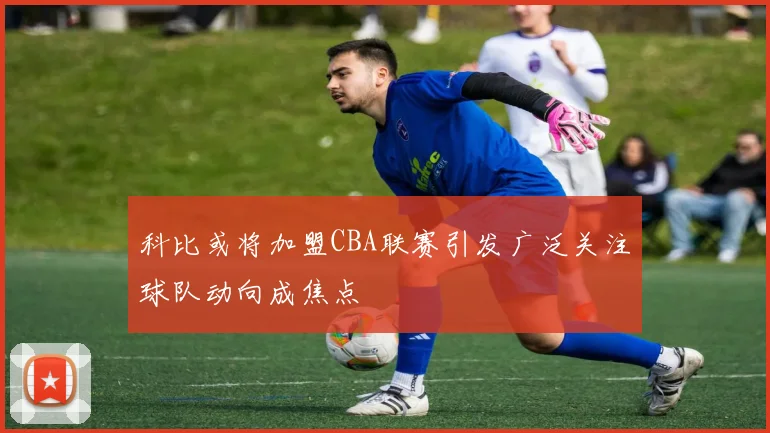 科比或将加盟CBA联赛引发广泛关注球队动向成焦点