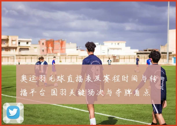 奥运羽毛球直播表及赛程时间与转播平台 国羽关键场次与夺牌看点