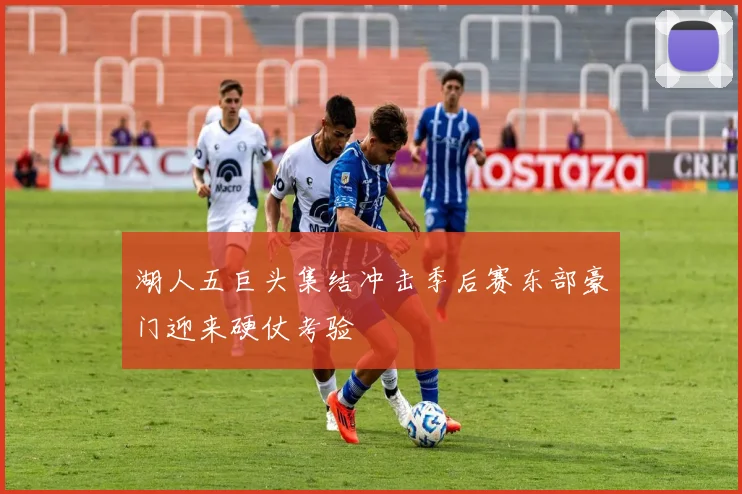 湖人五巨头集结冲击季后赛东部豪门迎来硬仗考验