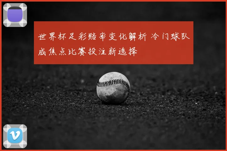 世界杯足彩赔率变化解析 冷门球队成焦点比赛投注新选择