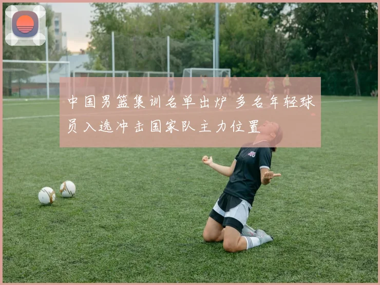 中国男篮集训名单出炉 多名年轻球员入选冲击国家队主力位置