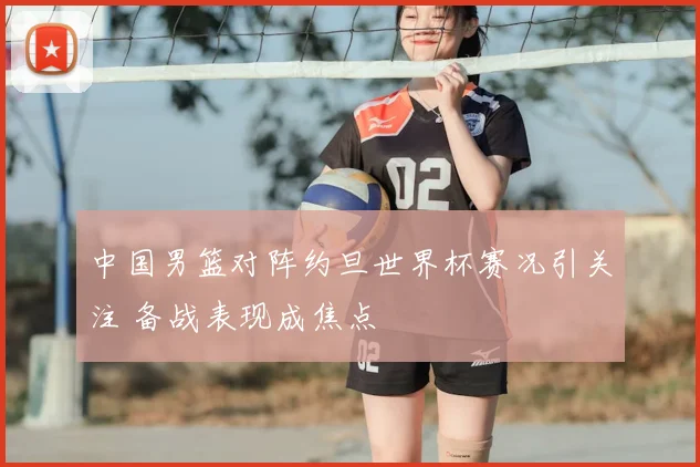 中国男篮对阵约旦世界杯赛况引关注 备战表现成焦点