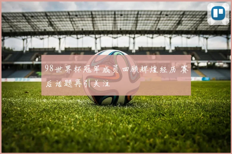 98世界杯冠军成员回顾辉煌经历 赛后话题再引关注