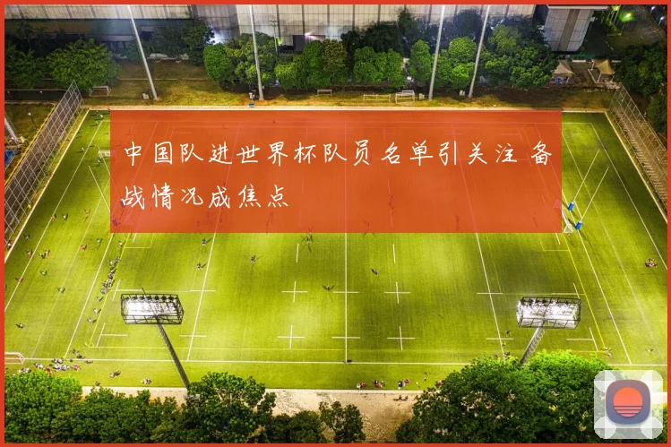 中国队进世界杯队员名单引关注 备战情况成焦点