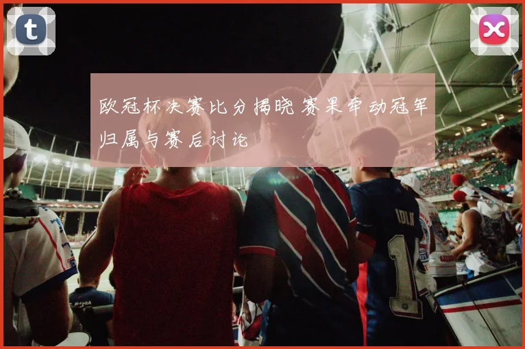 欧冠杯决赛比分揭晓 赛果牵动冠军归属与赛后讨论