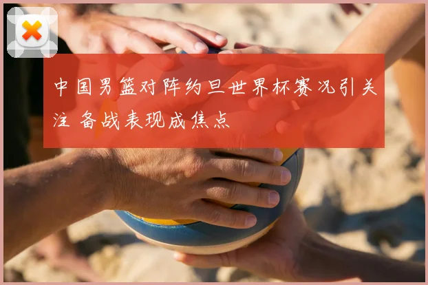 中国男篮对阵约旦世界杯赛况引关注 备战表现成焦点