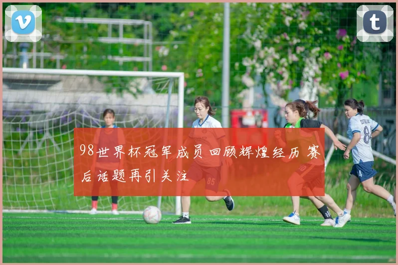 98世界杯冠军成员回顾辉煌经历 赛后话题再引关注