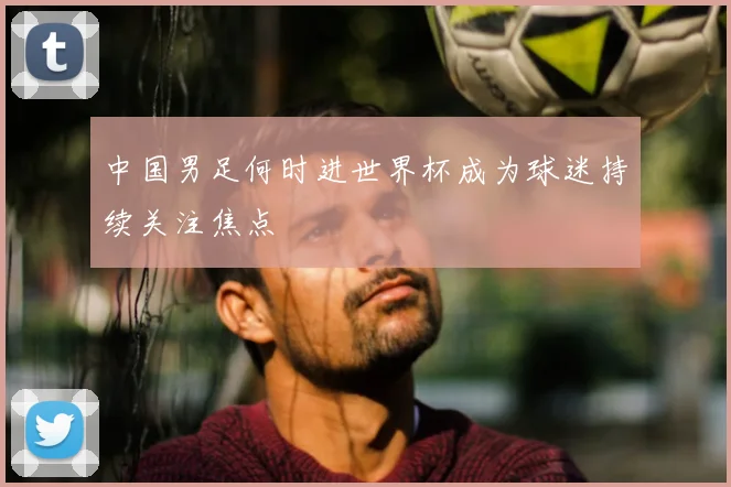 中国男足何时进世界杯成为球迷持续关注焦点