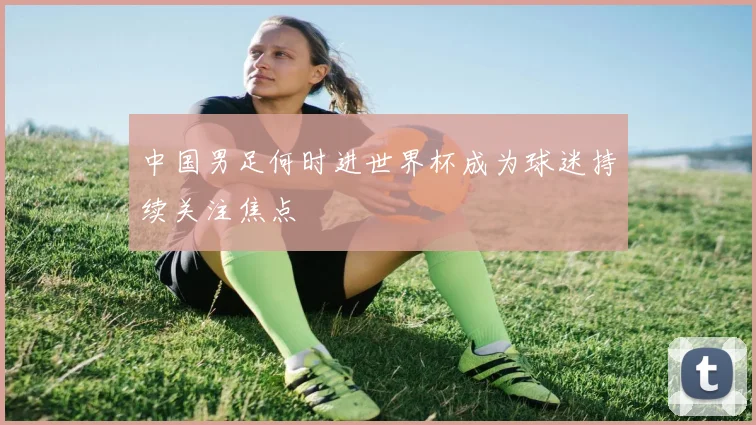 中国男足何时进世界杯成为球迷持续关注焦点